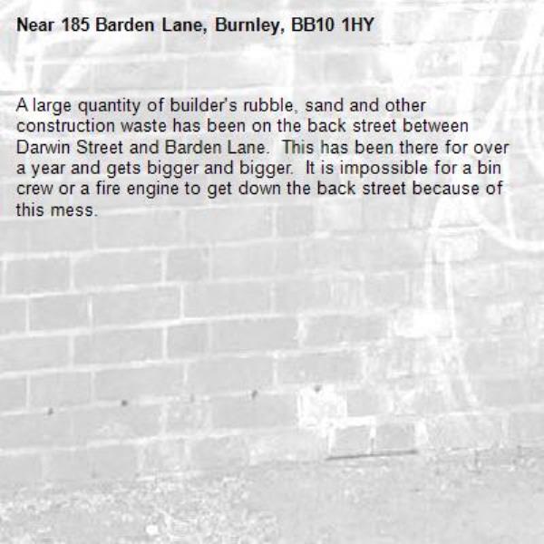 A large quantity of builder&#39;s rubble, sand and other construction waste has been on the back street between Darwin Street and Barden Lane.  This has been there for over a year and gets bigger and bigger.  It is impossible for a bin crew or a fire engine to get down the back street because of this mess.-185 Barden Lane, Burnley, BB10 1HY