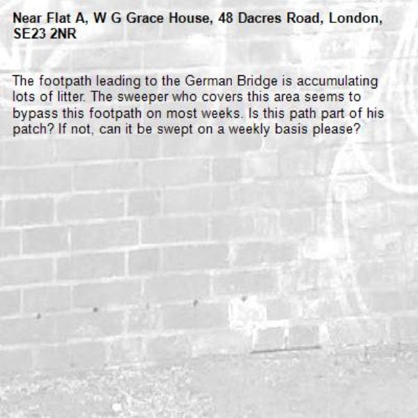The footpath leading to the German Bridge is accumulating lots of litter. The sweeper who covers this area seems to bypass this footpath on most weeks. Is this path part of his patch? If not, can it be swept on a weekly basis please? -Flat A, W G Grace House, 48 Dacres Road, London, SE23 2NR