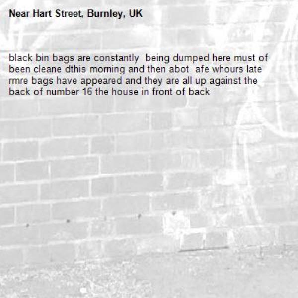 black bin bags are constantly  being dumped here must of been cleane dthis morning and then abot  afe whours late rmre bags have appeared and they are all up against the back of number 16 the house in front of back-Hart Street, Burnley, UK