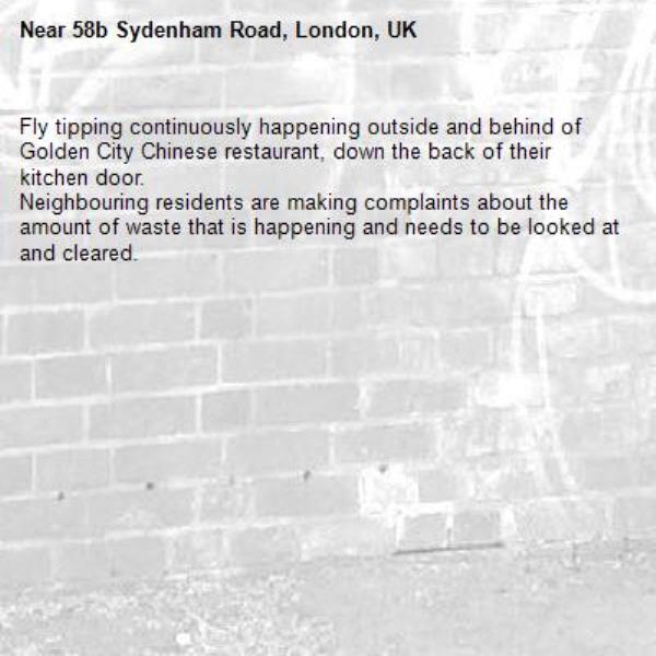 Fly tipping continuously happening outside and behind of Golden City Chinese restaurant, down the back of their kitchen door.
Neighbouring residents are making complaints about the amount of waste that is happening and needs to be looked at and cleared.-58b Sydenham Road, London, UK
