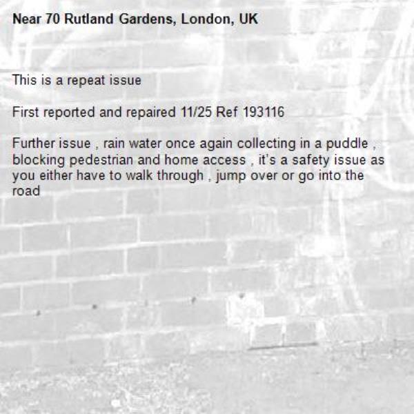 This is a repeat issue

First reported and repaired 11/25 Ref 193116

Further issue , rain water once again collecting in a puddle , blocking pedestrian and home access , it’s a safety issue as you either have to walk through , jump over or go into the road -70 Rutland Gardens, London, UK