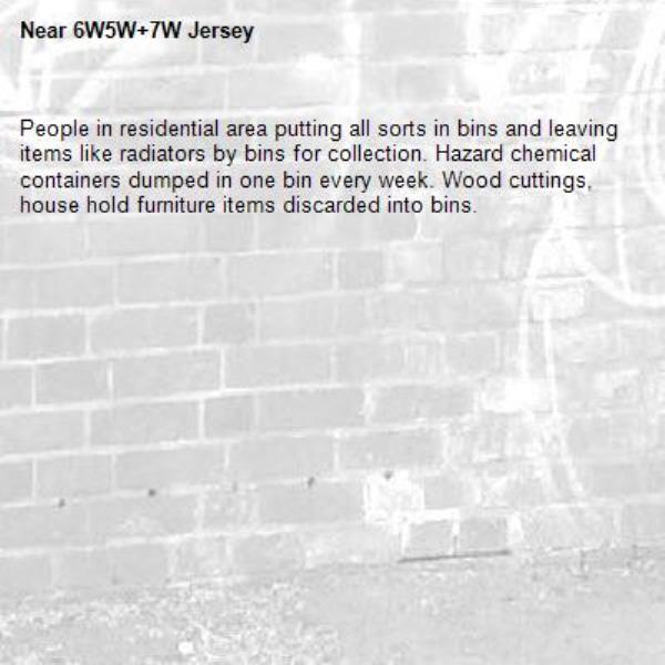 People in residential area putting all sorts in bins and leaving items like radiators by bins for collection. Hazard chemical containers dumped in one bin every week. Wood cuttings, house hold furniture items discarded into bins. -6W5W+7W Jersey