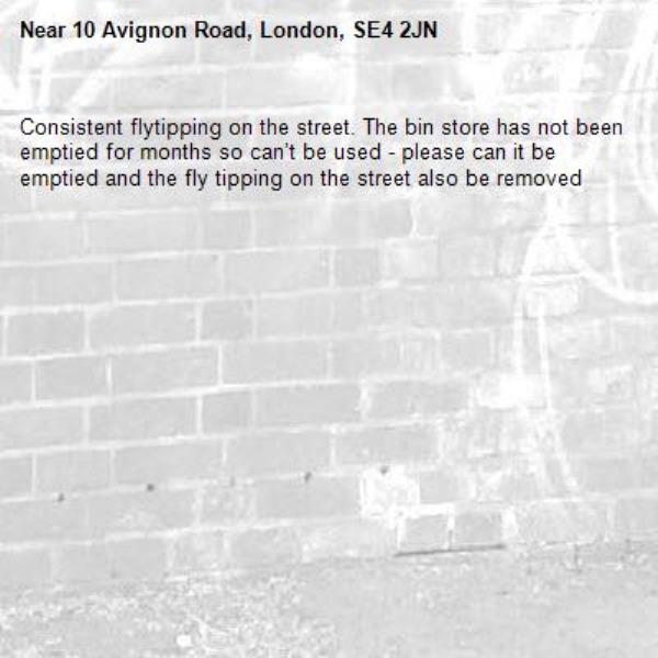 Consistent flytipping on the street. The bin store has not been emptied for months so can’t be used - please can it be emptied and the fly tipping on the street also be removed -10 Avignon Road, London, SE4 2JN