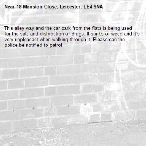 This alley way and the car park from the flats is being used for the sale and distribution of drugs. It stinks of weed and it’s very unpleasant when walking through it. Please can the police be notified to patrol -18 Manston Close, Leicester, LE4 9NA