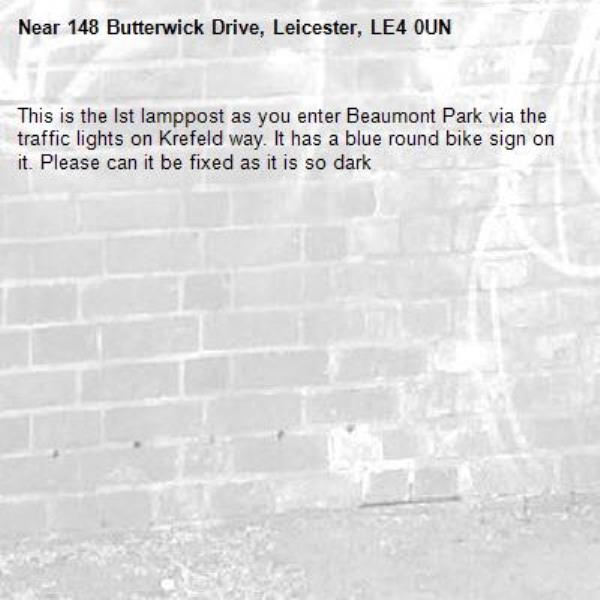 This is the Ist lamppost as you enter Beaumont Park via the traffic lights on Krefeld way. It has a blue round bike sign on it. Please can it be fixed as it is so dark-148 Butterwick Drive, Leicester, LE4 0UN