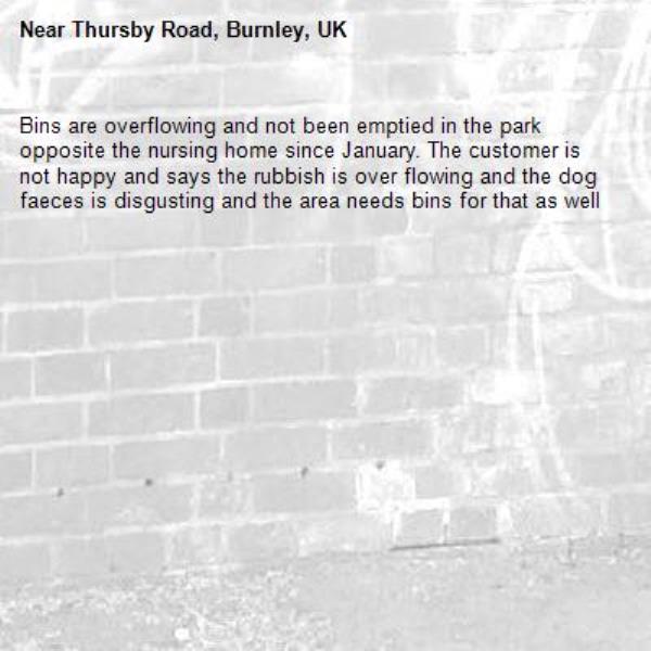 Bins are overflowing and not been emptied in the park opposite the nursing home since January. The customer is not happy and says the rubbish is over flowing and the dog faeces is disgusting and the area needs bins for that as well-Thursby Road, Burnley, UK