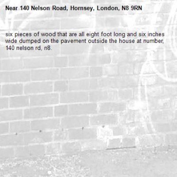 six pieces of wood that are all eight foot long and six inches wide dumped on the pavement outside the house at number, 140 nelson rd, n8. -140 Nelson Road, Hornsey, London, N8 9RN