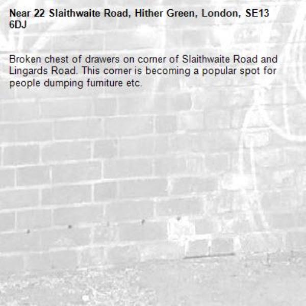 Broken chest of drawers on corner of Slaithwaite Road and Lingards Road. This corner is becoming a popular spot for people dumping furniture etc.-22 Slaithwaite Road, Hither Green, London, SE13 6DJ