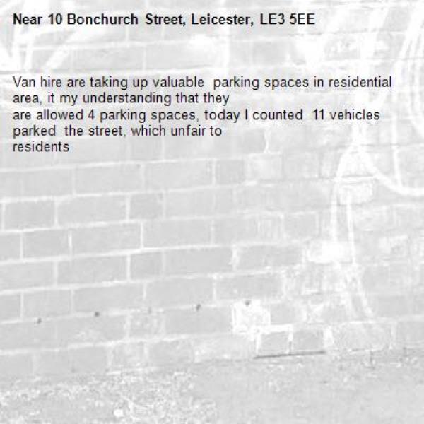 Van hire are taking up valuable  parking spaces in residential  area, it my understanding that they
are allowed 4 parking spaces, today I counted  11 vehicles parked  the street, which unfair to
residents 
-10 Bonchurch Street, Leicester, LE3 5EE