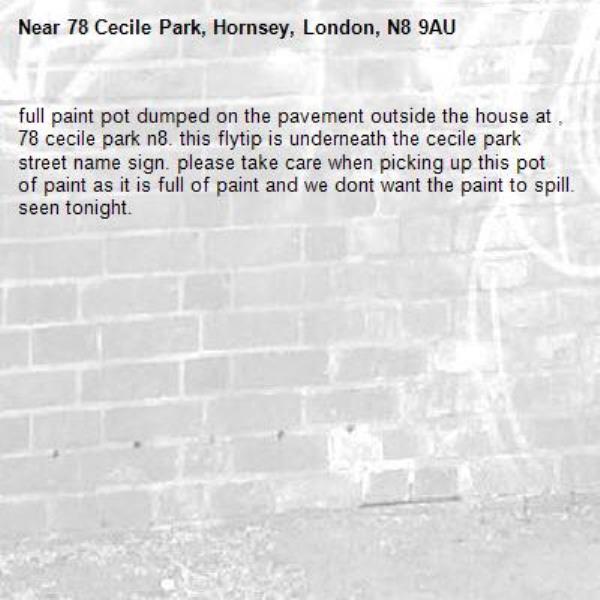 full paint pot dumped on the pavement outside the house at , 78 cecile park n8. this flytip is underneath the cecile park street name sign. please take care when picking up this pot of paint as it is full of paint and we dont want the paint to spill. seen tonight. -78 Cecile Park, Hornsey, London, N8 9AU