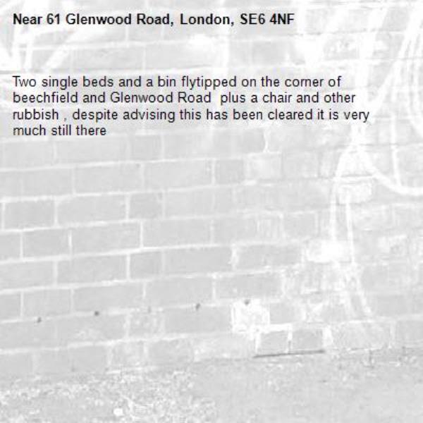 Two single beds and a bin flytipped on the corner of beechfield and Glenwood Road  plus a chair and other rubbish , despite advising this has been cleared it is very much still there -61 Glenwood Road, London, SE6 4NF