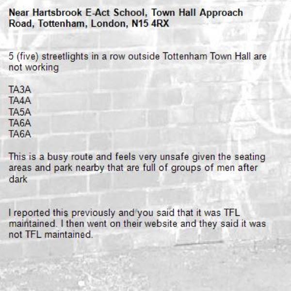 5 (five) streetlights in a row outside Tottenham Town Hall are not working

TA3A
TA4A
TA5A
TA6A
TA6A

This is a busy route and feels very unsafe given the seating areas and park nearby that are full of groups of men after dark


I reported this previously and you said that it was TFL maintained. I then went on their website and they said it was not TFL maintained.

PLEASE SORT THIS OUT!!!!!-Hartsbrook E-Act School, Town Hall Approach Road, Tottenham, London, N15 4RX