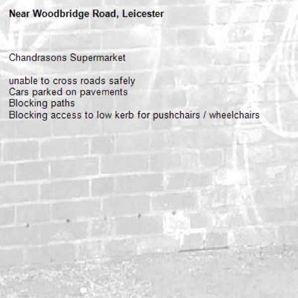 Chandrasons Supermarket

unable to cross roads safely
Cars parked on pavements
Blocking paths 
Blocking access to low kerb for pushchairs / wheelchairs-Woodbridge Road, Leicester