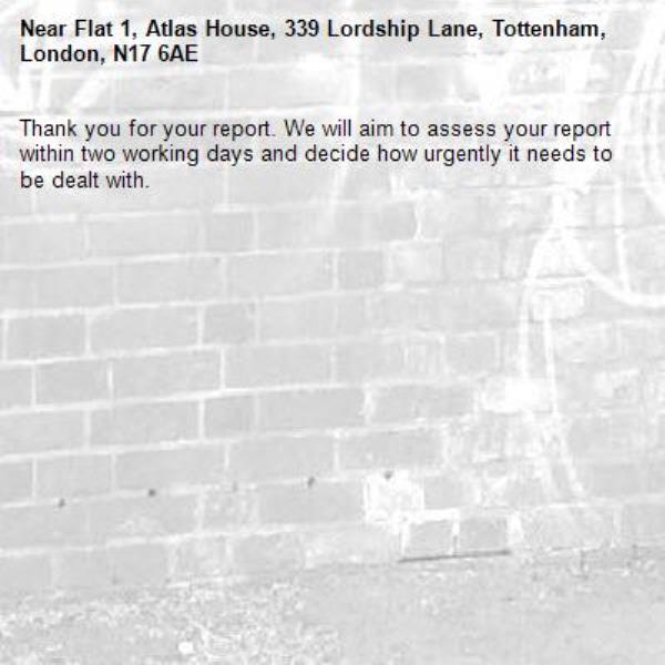 Thank you for your report. We will aim to assess your report within two working days and decide how urgently it needs to be dealt with.-Flat 1, Atlas House, 339 Lordship Lane, Tottenham, London, N17 6AE