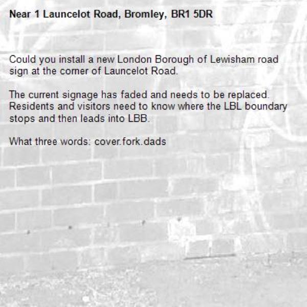 Could you install a new London Borough of Lewisham road sign at the corner of Launcelot Road.

The current signage has faded and needs to be replaced. Residents and visitors need to know where the LBL boundary stops and then leads into LBB.

What three words: cover.fork.dads-1 Launcelot Road, Bromley, BR1 5DR