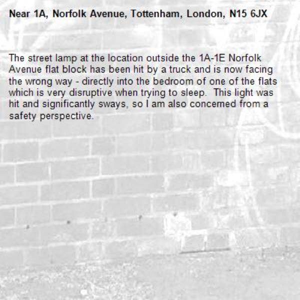 The street lamp at the location outside the 1A-1E Norfolk Avenue flat block has been hit by a truck and is now facing the wrong way - directly into the bedroom of one of the flats which is very disruptive when trying to sleep.  This light was hit and significantly sways, so I am also concerned from a safety perspective.-1A, Norfolk Avenue, Tottenham, London, N15 6JX