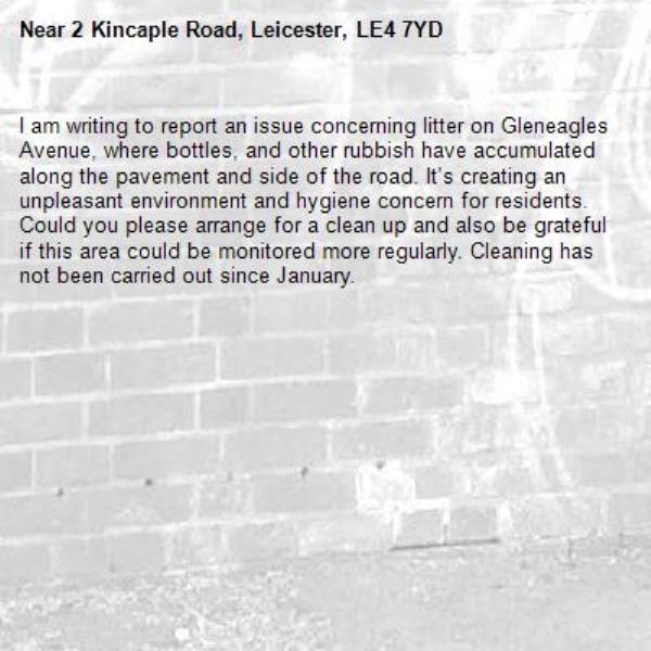 I am writing to report an issue concerning litter on Gleneagles Avenue, where bottles, and other rubbish have accumulated along the pavement and side of the road. It’s creating an unpleasant environment and hygiene concern for residents. Could you please arrange for a clean up and also be grateful if this area could be monitored more regularly. Cleaning has not been carried out since January. -2 Kincaple Road, Leicester, LE4 7YD