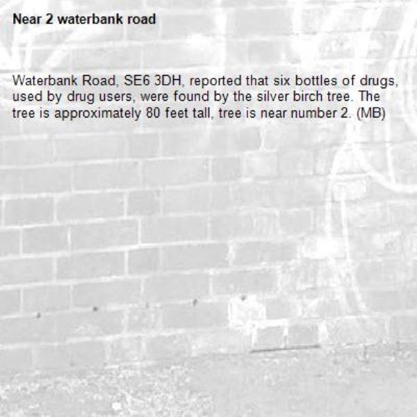 Waterbank Road, SE6 3DH, reported that six bottles of drugs, used by drug users, were found by the silver birch tree. The tree is approximately 80 feet tall, tree is near number 2. (MB)-2 waterbank road