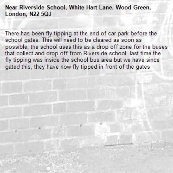 There has been fly tipping at the end of car park before the school gates. This will need to be cleared as soon as possible, the school uses this as a drop off zone for the buses that collect and drop off from Riverside school. last time the fly tipping was inside the school bus area but we have since gated this, they have now fly tipped in front of the gates-Riverside School, White Hart Lane, Wood Green, London, N22 5QJ