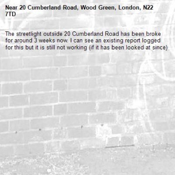 The streetlight outside 20 Cumberland Road has been broke for around 3 weeks now. I can see an existing report logged for this but it is still not working (if it has been looked at since)-20 Cumberland Road, Wood Green, London, N22 7TD