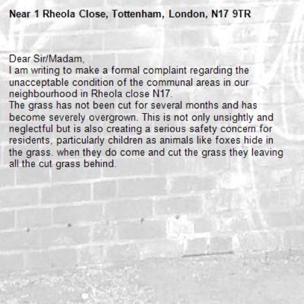 Dear Sir/Madam,
I am writing to make a formal complaint regarding the unacceptable condition of the communal areas in our neighbourhood in Rheola close N17.
The grass has not been cut for several months and has become severely overgrown. This is not only unsightly and neglectful but is also creating a serious safety concern for residents, particularly children as animals like foxes hide in the grass. when they do come and cut the grass they leaving all the cut grass behind. 
-1 Rheola Close, Tottenham, London, N17 9TR