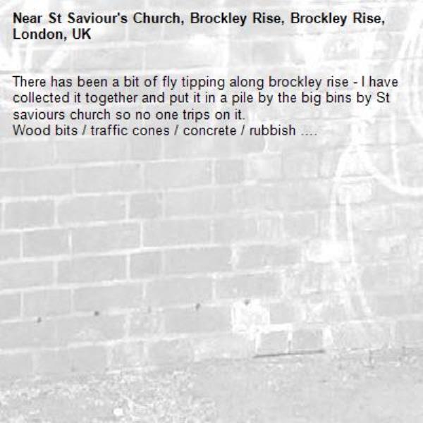 There has been a bit of fly tipping along brockley rise - I have collected it together and put it in a pile by the big bins by St saviours church so no one trips on it. 
Wood bits / traffic cones / concrete / rubbish …. 

-St Saviour's Church, Brockley Rise, Brockley Rise, London, UK