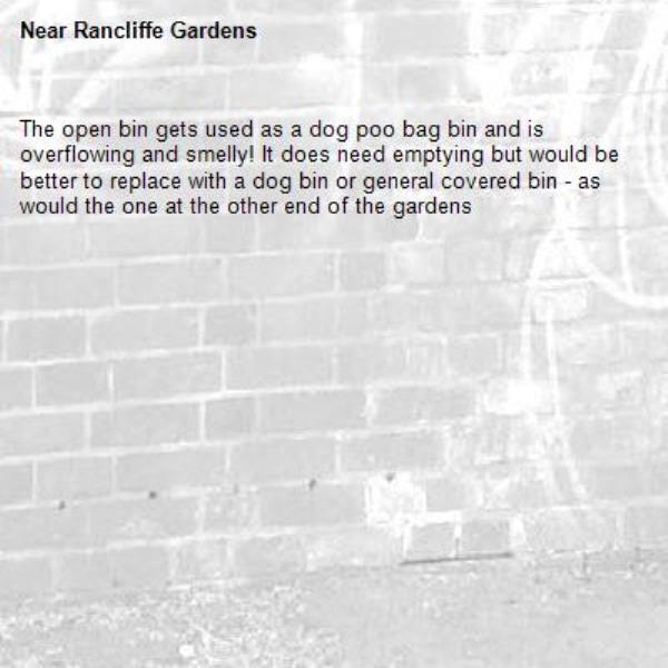 The open bin gets used as a dog poo bag bin and is overflowing and smelly! It does need emptying but would be better to replace with a dog bin or general covered bin - as would the one at the other end of the gardens -Rancliffe Gardens