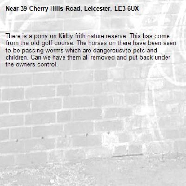 There is a pony on Kirby frith nature reserve. This has come from the old golf course. The horses on there have been seen to be passing worms which are dangerousvto pets and children. Can we have them all removed and put back under the owners control. -39 Cherry Hills Road, Leicester, LE3 6UX