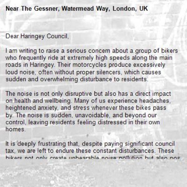 Dear Haringey Council,

I am writing to raise a serious concern about a group of bikers who frequently ride at extremely high speeds along the main roads in Haringey. Their motorcycles produce excessively loud noise, often without proper silencers, which causes sudden and overwhelming disturbance to residents.

The noise is not only disruptive but also has a direct impact on health and wellbeing. Many of us experience headaches, heightened anxiety, and stress whenever these bikes pass by. The noise is sudden, unavoidable, and beyond our control, leaving residents feeling distressed in their own homes.

It is deeply frustrating that, despite paying significant council tax, we are left to endure these constant disturbances. These bikers not only create unbearable noise pollution but also pose serious safety risks by riding recklessly at such high speeds.

I strongly urge the Council to take action to address this ongoing issue. Whether through increased enforcement, noise monitoring, or coordination with the police, it is important that measures are put in place to protect residents’ peace, health, and safety.

I would appreciate confirmation that this matter has been logged as a complaint and information on what steps will be taken to resolve the issue.-The Gessner, Watermead Way, London, UK