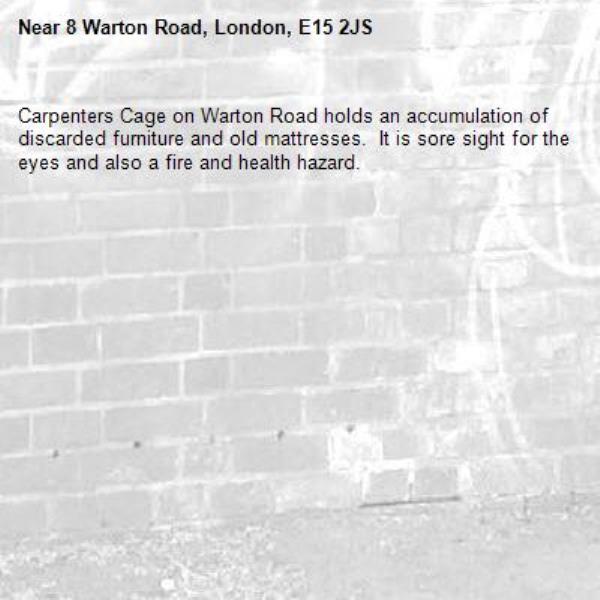 Carpenters Cage on Warton Road holds an accumulation of discarded furniture and old mattresses.  It is sore sight for the eyes and also a fire and health hazard.  -8 Warton Road, London, E15 2JS