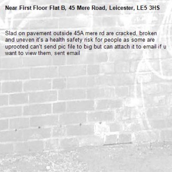 Slad on pavement outside 45A mere rd are cracked, broken and uneven it's a health safety risk for people as some are uprooted can't send pic file to big but can attach it to email if u want to view them, sent email-First Floor Flat B, 45 Mere Road, Leicester, LE5 3HS