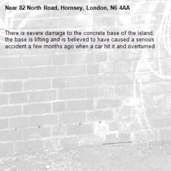 There is severe damage to the concrete base of the island, the base is lifting and is believed to have caused a serious accident a few months ago when a car hit it and overturned -82 North Road, Hornsey, London, N6 4AA