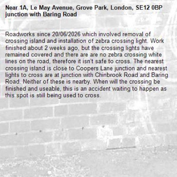 Roadworks since 20/06/2026 which involved removal of crossing island and installation of zebra crossing light. Work finished about 2 weeks ago, but the crossing lights have remained covered and there are are no zebra crossing white lines on the road, therefore it isn’t safe to cross. The nearest crossing island is close to Coopers Lane junction and nearest lights to cross are at junction with Chinbrook Road and Baring Road. Neither of these is nearby. When will the crossing be finished and useable, this is an accident waiting to happen as this spot is still being used to cross. -1A, Le May Avenue, Grove Park, London, SE12 0BP junction with Baring Road 