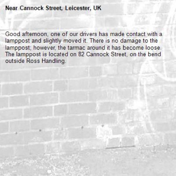 Good afternoon, one of our drivers has made contact with a lamppost and slightly moved it. There is no damage to the lamppost; however, the tarmac around it has become loose.
The lamppost is located on 82 Cannock Street, on the bend outside Ross Handling.
-Cannock Street, Leicester, UK