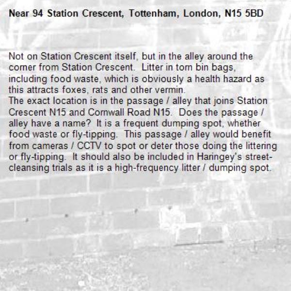 Not on Station Crescent itself, but in the alley around the corner from Station Crescent.  Litter in torn bin bags, including food waste, which is obviously a health hazard as this attracts foxes, rats and other vermin. 
The exact location is in the passage / alley that joins Station Crescent N15 and Cornwall Road N15.  Does the passage / alley have a name?  It is a frequent dumping spot, whether food waste or fly-tipping.  This passage / alley would benefit from cameras / CCTV to spot or deter those doing the littering or fly-tipping.  It should also be included in Haringey's street-cleansing trials as it is a high-frequency litter / dumping spot.-94 Station Crescent, Tottenham, London, N15 5BD