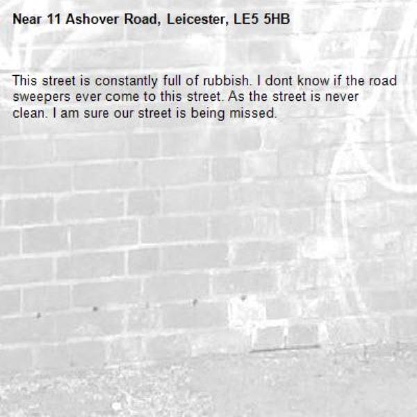 This street is constantly full of rubbish. I dont know if the road sweepers ever come to this street. As the street is never clean. I am sure our street is being missed. -11 Ashover Road, Leicester, LE5 5HB