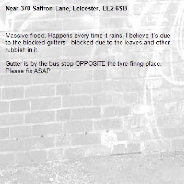 Massive flood. Happens every time it rains. I believe it’s due to the blocked gutters - blocked due to the leaves and other rubbish in it. 

Gutter is by the bus stop OPPOSITE the tyre firing place. Please fix ASAP-370 Saffron Lane, Leicester, LE2 6SB
