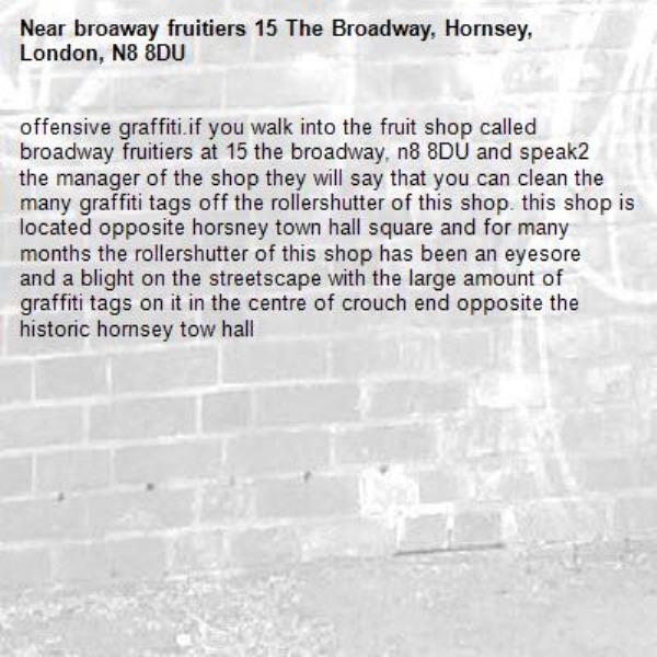 offensive graffiti.if you walk into the fruit shop called broadway fruitiers at 15 the broadway, n8 8DU and speak2 the manager of the shop they will say that you can clean the many graffiti tags off the rollershutter of this shop. this shop is located opposite horsney town hall square and for many months the rollershutter of this shop has been an eyesore and a blight on the streetscape with the large amount of graffiti tags on it in the centre of crouch end opposite the historic hornsey tow hall-broaway fruitiers 15 The Broadway, Hornsey, London, N8 8DU