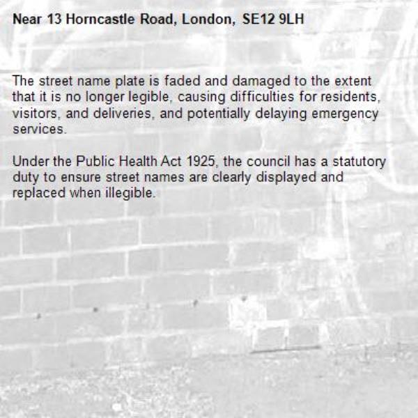 The street name plate is faded and damaged to the extent that it is no longer legible, causing difficulties for residents, visitors, and deliveries, and potentially delaying emergency services. 

Under the Public Health Act 1925, the council has a statutory duty to ensure street names are clearly displayed and replaced when illegible.-13 Horncastle Road, London, SE12 9LH
