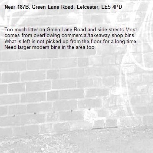 Too much litter on Green Lane Road and side streets Most comes from overflowing commercial/takeaway shop bins. What is left is not picked up from the floor for a long time. Need larger modern bins in the area too.-187B, Green Lane Road, Leicester, LE5 4PD