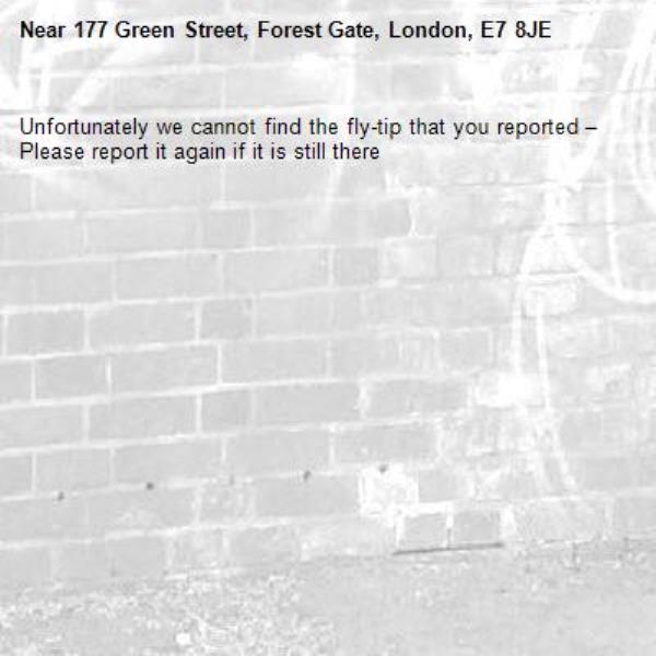 Unfortunately we cannot find the fly-tip that you reported – Please report it again if it is still there-177 Green Street, Forest Gate, London, E7 8JE