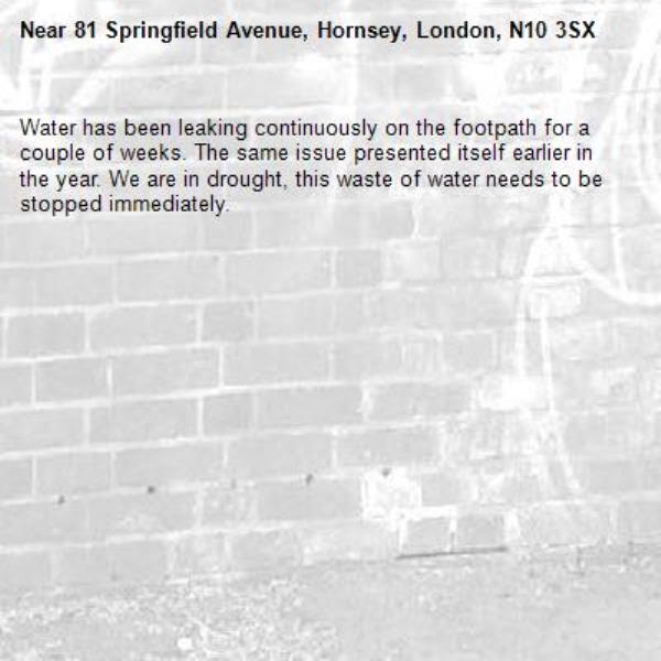 Water has been leaking continuously on the footpath for a couple of weeks. The same issue presented itself earlier in the year. We are in drought, this waste of water needs to be stopped immediately.-81 Springfield Avenue, Hornsey, London, N10 3SX