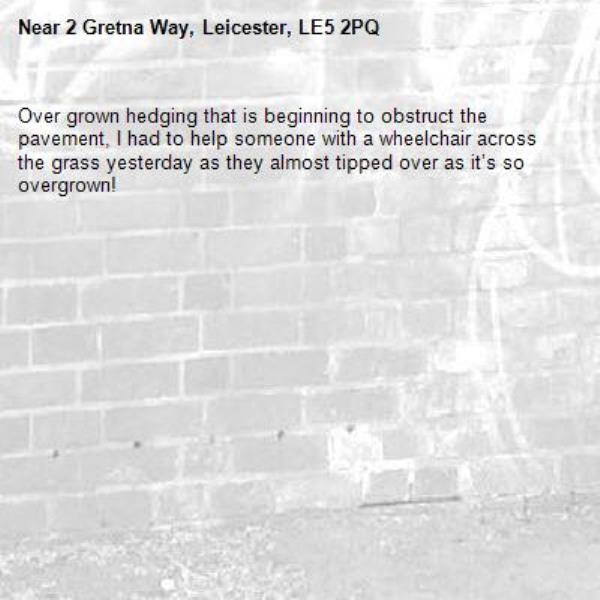 Over grown hedging that is beginning to obstruct the pavement, I had to help someone with a wheelchair across the grass yesterday as they almost tipped over as it’s so overgrown! -2 Gretna Way, Leicester, LE5 2PQ