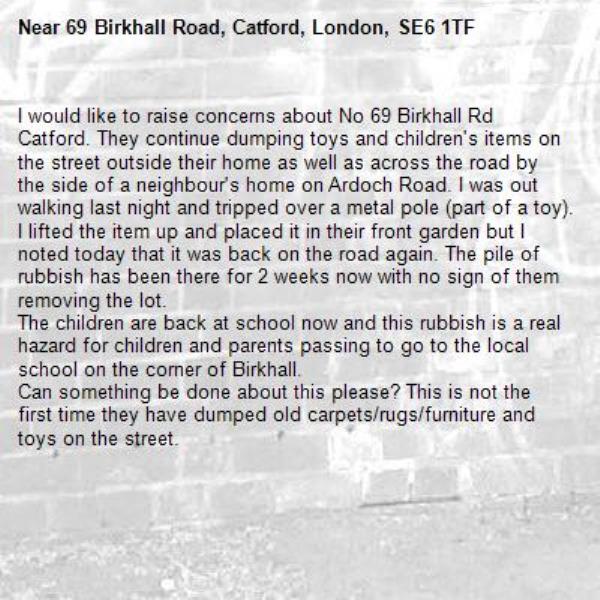 I would like to raise concerns about No 69 Birkhall Rd Catford. They continue dumping toys and children's items on the street outside their home as well as across the road by the side of a neighbour's home on Ardoch Road. I was out walking last night and tripped over a metal pole (part of a toy). I lifted the item up and placed it in their front garden but I noted today that it was back on the road again. The pile of rubbish has been there for 2 weeks now with no sign of them removing the lot. 
The children are back at school now and this rubbish is a real hazard for children and parents passing to go to the local school on the corner of Birkhall.
Can something be done about this please? This is not the first time they have dumped old carpets/rugs/furniture and toys on the street. -69 Birkhall Road, Catford, London, SE6 1TF