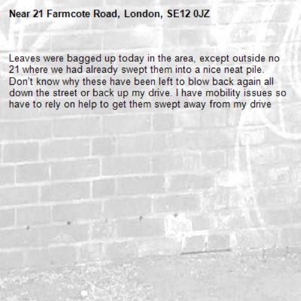 Leaves were bagged up today in the area, except outside no 21 where we had already swept them into a nice neat pile. Don’t know why these have been left to blow back again all down the street or back up my drive. I have mobility issues so have to rely on help to get them swept away from my drive -21 Farmcote Road, London, SE12 0JZ