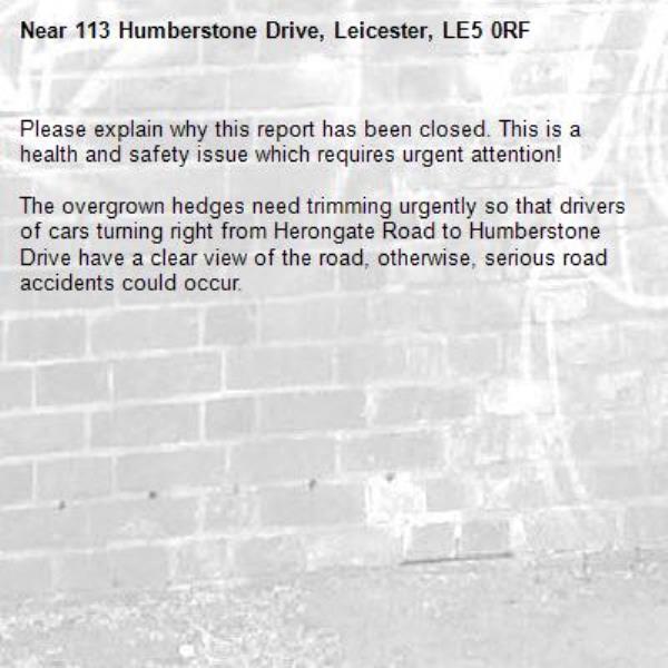 Please explain why this report has been closed. This is a health and safety issue which requires urgent attention!

The overgrown hedges need trimming urgently so that drivers of cars turning right from Herongate Road to Humberstone Drive have a clear view of the road, otherwise, serious road accidents could occur.-113 Humberstone Drive, Leicester, LE5 0RF