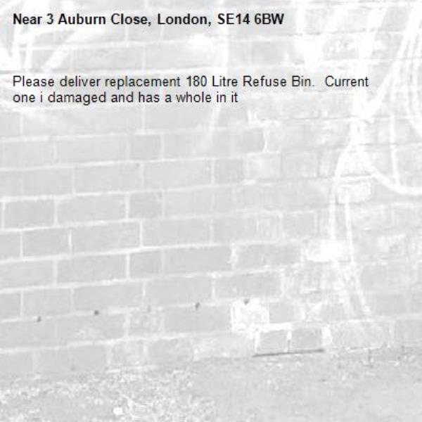 Please deliver replacement 180 Litre Refuse Bin.  Current one i damaged and has a whole in it-3 Auburn Close, London, SE14 6BW