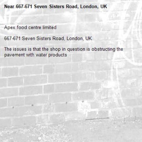 Apex food centre limited

667-671 Seven Sisters Road, London, UK

The issues is that the shop in question is obstructing the pavement with water products -667-671 Seven Sisters Road, London, UK