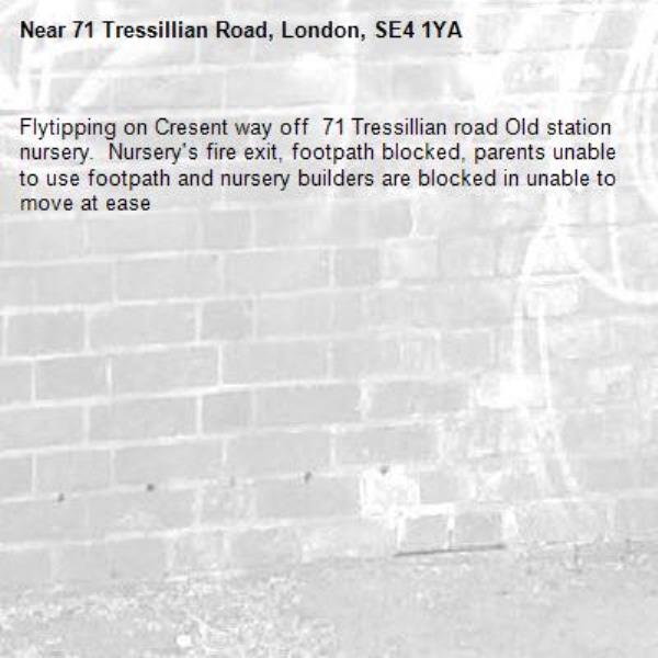 Flytipping on Cresent way off  71 Tressillian road Old station nursery.  Nursery's fire exit, footpath blocked, parents unable to use footpath and nursery builders are blocked in unable to move at ease -71 Tressillian Road, London, SE4 1YA