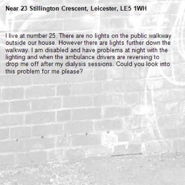 I live at number 25. There are no lights on the public walkway outside our house. However there are lights further down the walkway. I am disabled and have problems at night with the lighting and when the ambulance drivers are reversing to drop me off after my dialysis sessions. Could you look into this problem for me please?-23 Stillington Crescent, Leicester, LE5 1WH